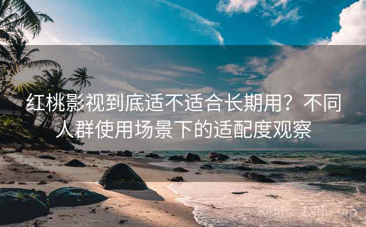 红桃影视到底适不适合长期用?不同人群使用场景下的适配度观察
