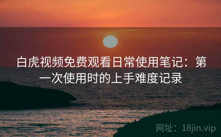 白虎视频免费观看日常使用笔记：第一次使用时的上手难度记录