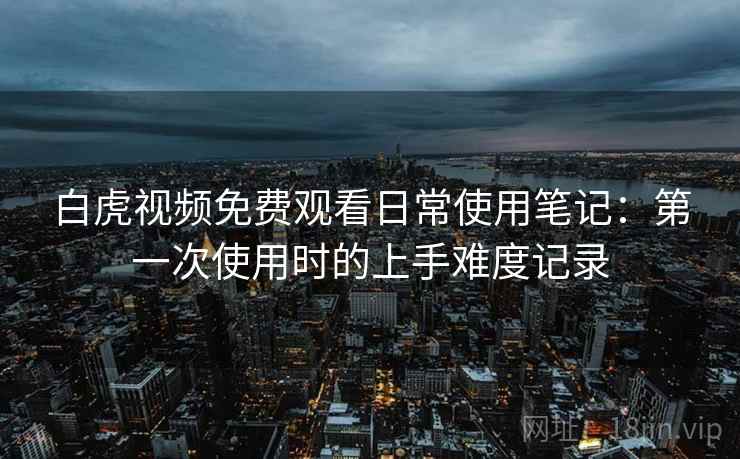白虎视频免费观看日常使用笔记:第一次使用时的上手难度记录