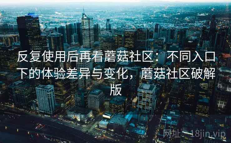 反复使用后再看蘑菇社区:不同入口下的体验差异与变化,蘑菇社区破解版
