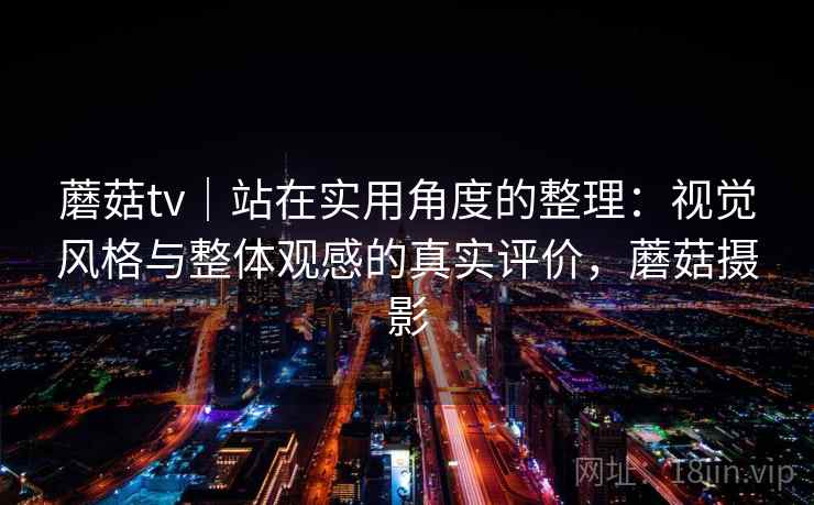 蘑菇tv|站在实用角度的整理:视觉风格与整体观感的真实评价,蘑菇摄影