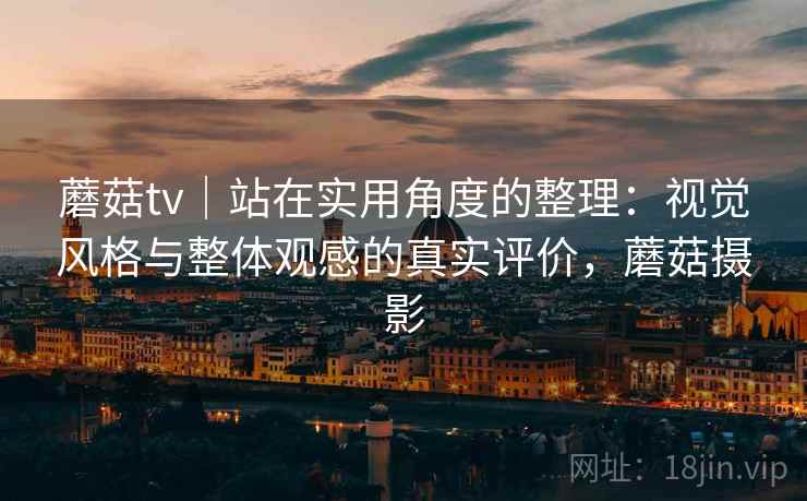 蘑菇tv|站在实用角度的整理:视觉风格与整体观感的真实评价,蘑菇摄影