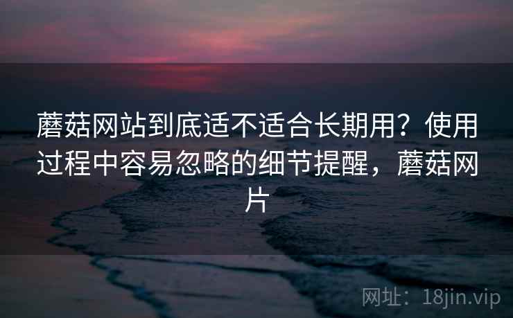 蘑菇网站到底适不适合长期用？使用过程中容易忽略的细节提醒，蘑菇网片