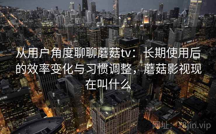 从用户角度聊聊蘑菇tv：长期使用后的效率变化与习惯调整，蘑菇影视现在叫什么