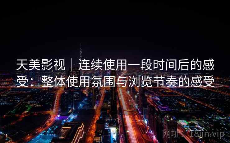 天美影视|连续使用一段时间后的感受:整体使用氛围与浏览节奏的感受