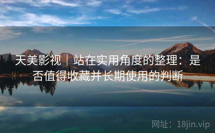 天美影视｜站在实用角度的整理：是否值得收藏并长期使用的判断