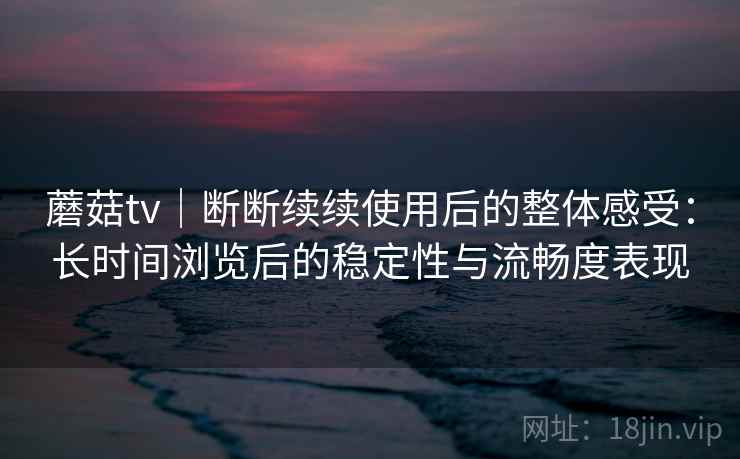 蘑菇tv｜断断续续使用后的整体感受：长时间浏览后的稳定性与流畅度表现
