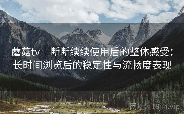 蘑菇tv｜断断续续使用后的整体感受：长时间浏览后的稳定性与流畅度表现