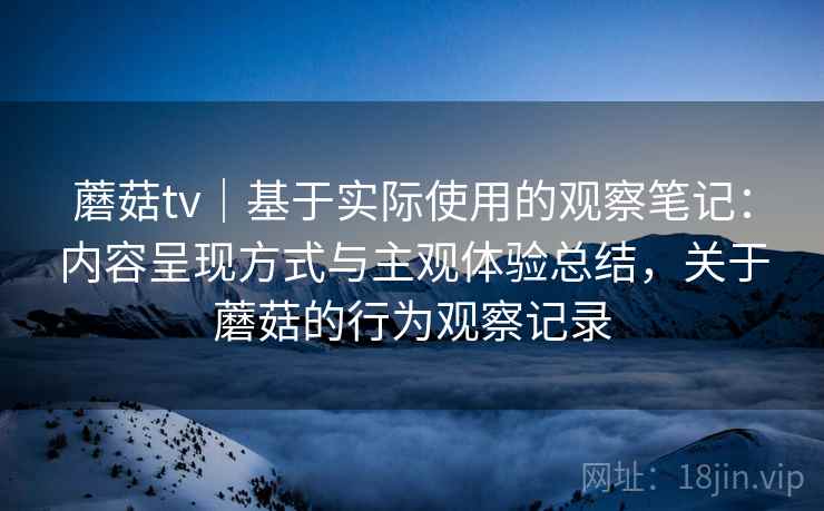 蘑菇tv｜基于实际使用的观察笔记：内容呈现方式与主观体验总结，关于蘑菇的行为观察记录