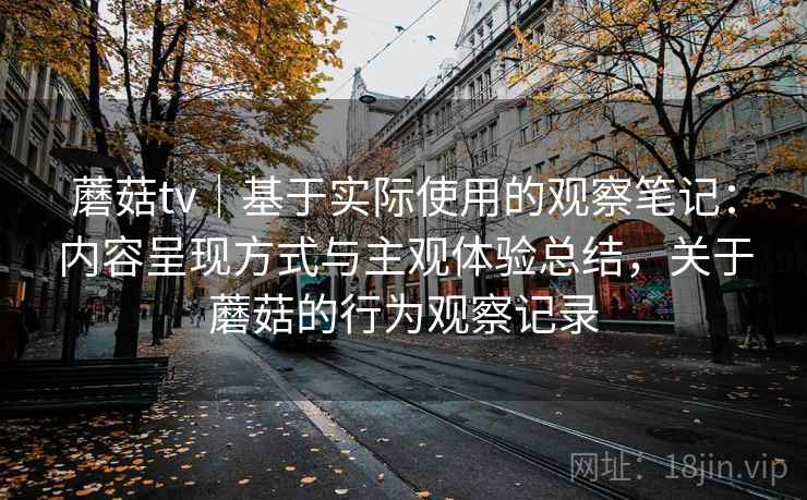 蘑菇tv｜基于实际使用的观察笔记：内容呈现方式与主观体验总结，关于蘑菇的行为观察记录