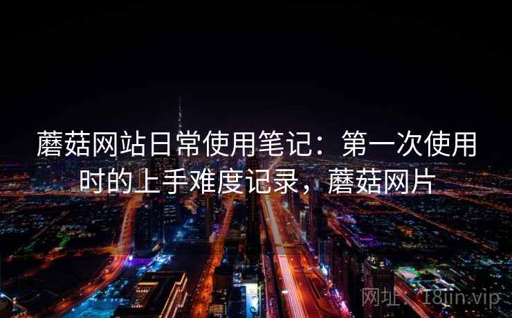 蘑菇网站日常使用笔记:第一次使用时的上手难度记录,蘑菇网片