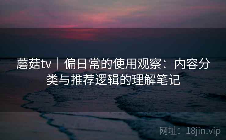 蘑菇tv|偏日常的使用观察:内容分类与推荐逻辑的理解笔记