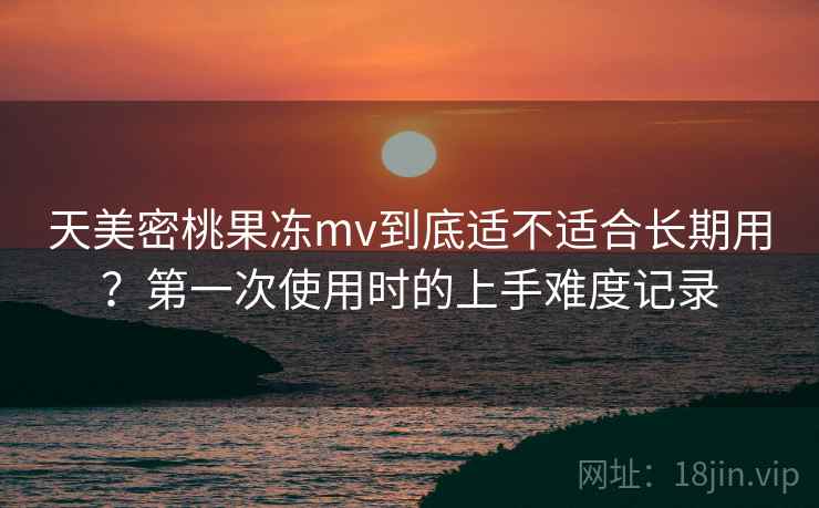 天美密桃果冻mv到底适不适合长期用？第一次使用时的上手难度记录