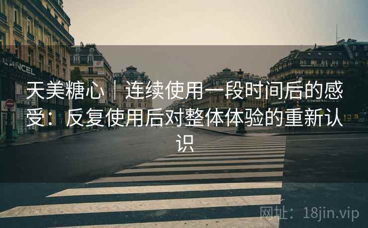 天美糖心｜连续使用一段时间后的感受：反复使用后对整体体验的重新认识