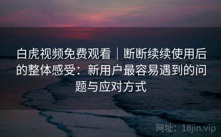 白虎视频免费观看｜断断续续使用后的整体感受：新用户最容易遇到的问题与应对方式