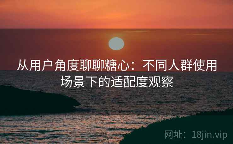从用户角度聊聊糖心：不同人群使用场景下的适配度观察