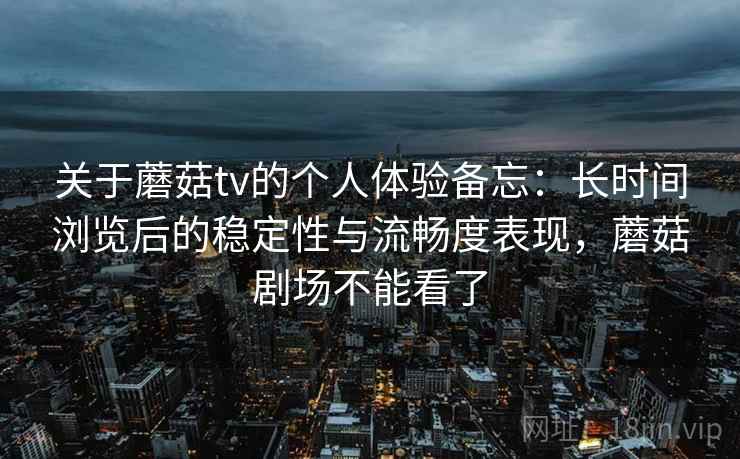 关于蘑菇tv的个人体验备忘：长时间浏览后的稳定性与流畅度表现，蘑菇剧场不能看了
