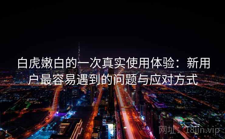 白虎嫩白的一次真实使用体验：新用户最容易遇到的问题与应对方式