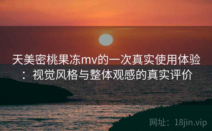 天美密桃果冻mv的一次真实使用体验:视觉风格与整体观感的真实评价