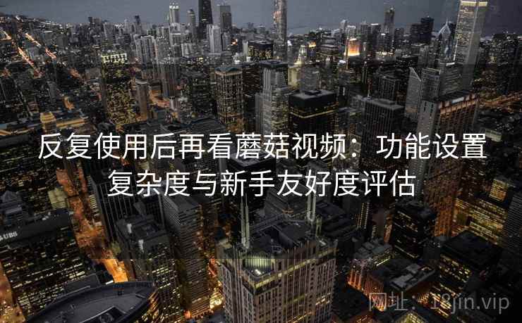 反复使用后再看蘑菇视频:功能设置复杂度与新手友好度评估