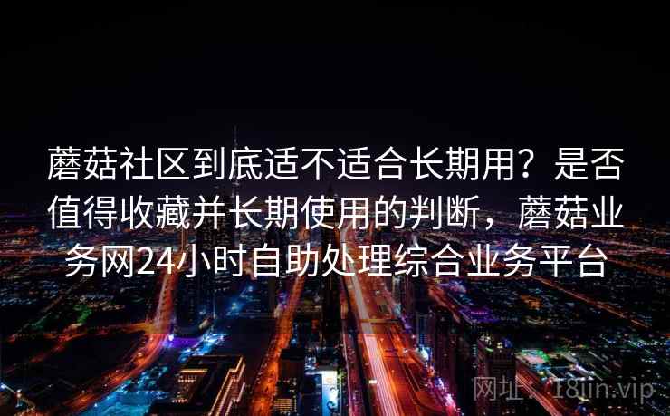蘑菇社区到底适不适合长期用？是否值得收藏并长期使用的判断，蘑菇业务网24小时自助处理综合业务平台