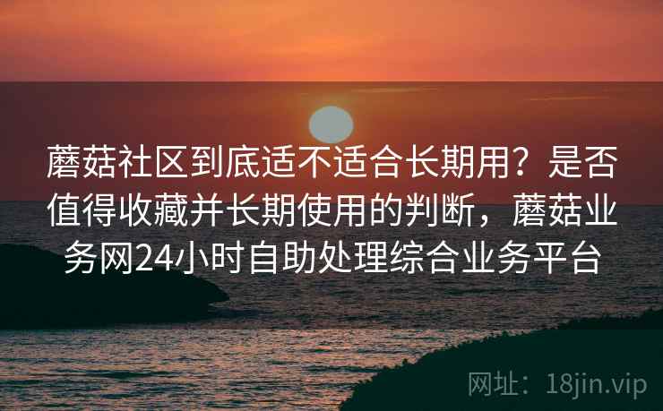 蘑菇社区到底适不适合长期用？是否值得收藏并长期使用的判断，蘑菇业务网24小时自助处理综合业务平台