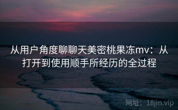 从用户角度聊聊天美密桃果冻mv：从打开到使用顺手所经历的全过程