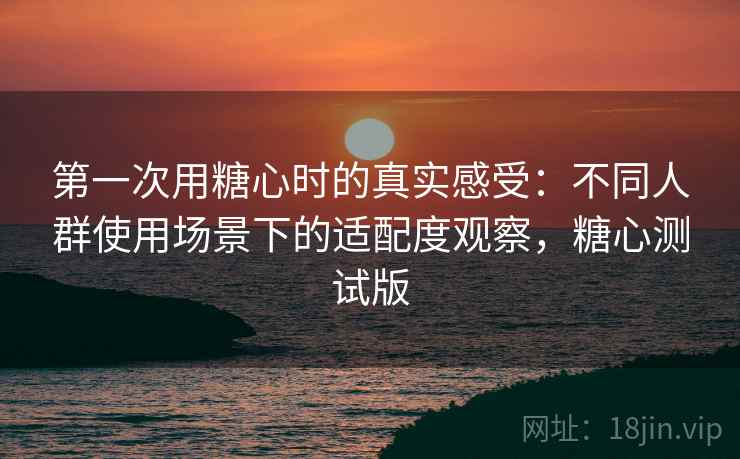 第一次用糖心时的真实感受：不同人群使用场景下的适配度观察，糖心测试版