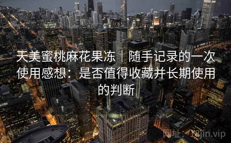 天美蜜桃麻花果冻｜随手记录的一次使用感想：是否值得收藏并长期使用的判断