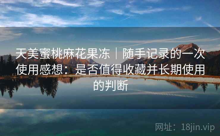 天美蜜桃麻花果冻｜随手记录的一次使用感想：是否值得收藏并长期使用的判断