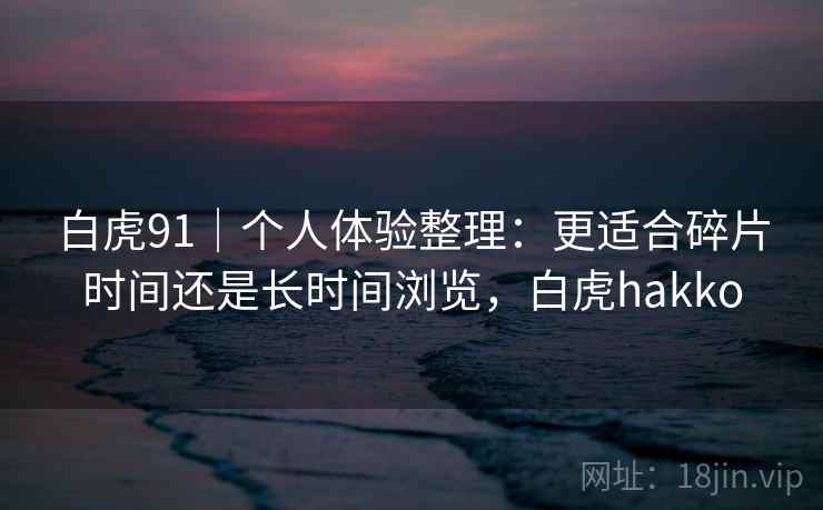 白虎91｜个人体验整理：更适合碎片时间还是长时间浏览，白虎hakko