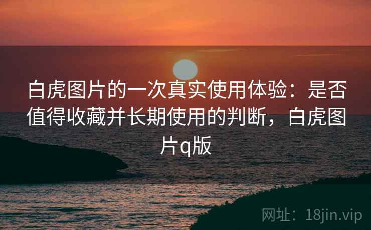 白虎图片的一次真实使用体验:是否值得收藏并长期使用的判断,白虎图片q版