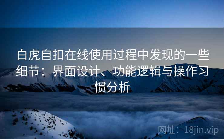 白虎自扣在线使用过程中发现的一些细节:界面设计、功能逻辑与操作习惯分析