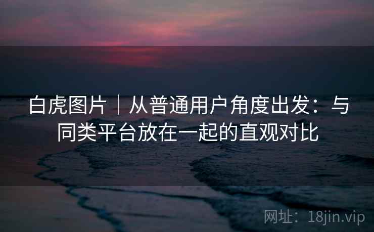 白虎图片|从普通用户角度出发:与同类平台放在一起的直观对比