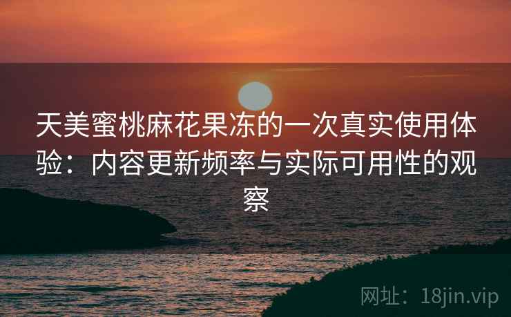 天美蜜桃麻花果冻的一次真实使用体验：内容更新频率与实际可用性的观察