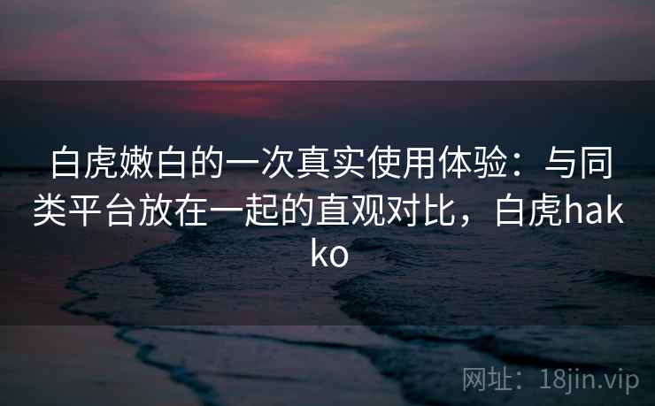 白虎嫩白的一次真实使用体验：与同类平台放在一起的直观对比，白虎hakko