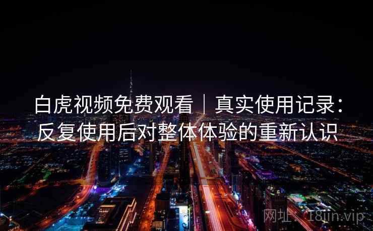 白虎视频免费观看｜真实使用记录：反复使用后对整体体验的重新认识