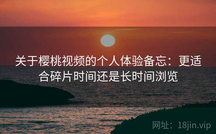 关于樱桃视频的个人体验备忘：更适合碎片时间还是长时间浏览  第1张