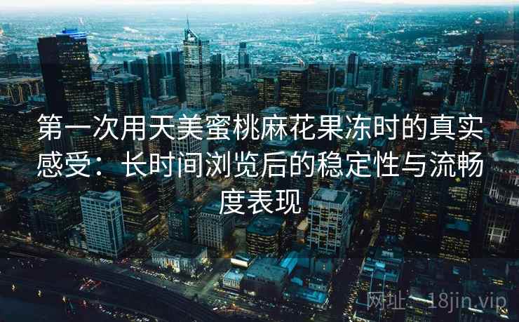 第一次用天美蜜桃麻花果冻时的真实感受：长时间浏览后的稳定性与流畅度表现