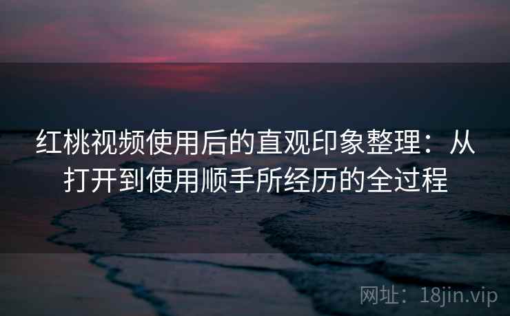 红桃视频使用后的直观印象整理：从打开到使用顺手所经历的全过程