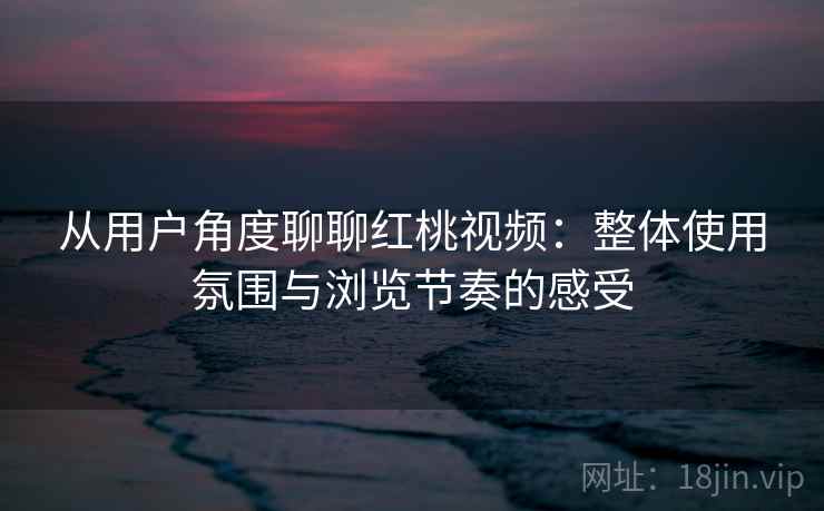 从用户角度聊聊红桃视频：整体使用氛围与浏览节奏的感受