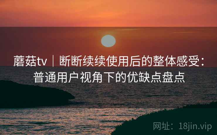 蘑菇tv｜断断续续使用后的整体感受：普通用户视角下的优缺点盘点