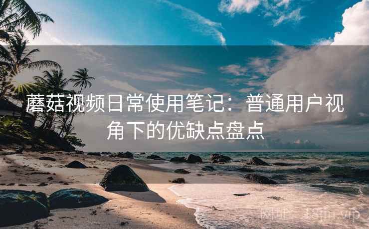 蘑菇视频日常使用笔记：普通用户视角下的优缺点盘点
