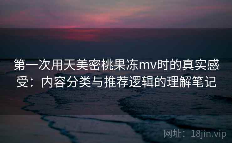 第一次用天美密桃果冻mv时的真实感受：内容分类与推荐逻辑的理解笔记
