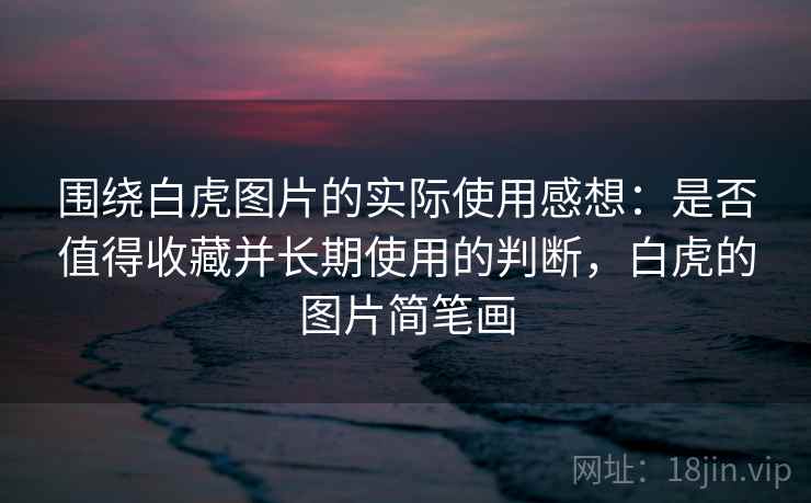 围绕白虎图片的实际使用感想：是否值得收藏并长期使用的判断，白虎的图片简笔画