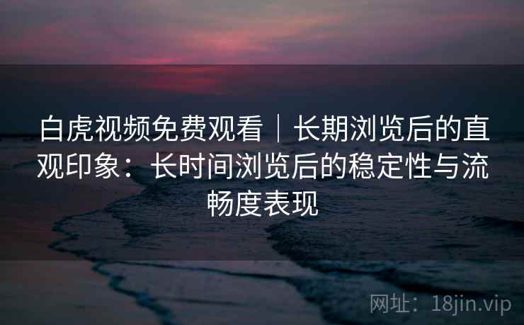 白虎视频免费观看｜长期浏览后的直观印象：长时间浏览后的稳定性与流畅度表现