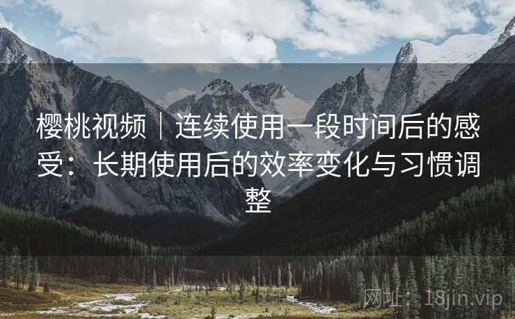 樱桃视频｜连续使用一段时间后的感受：长期使用后的效率变化与习惯调整