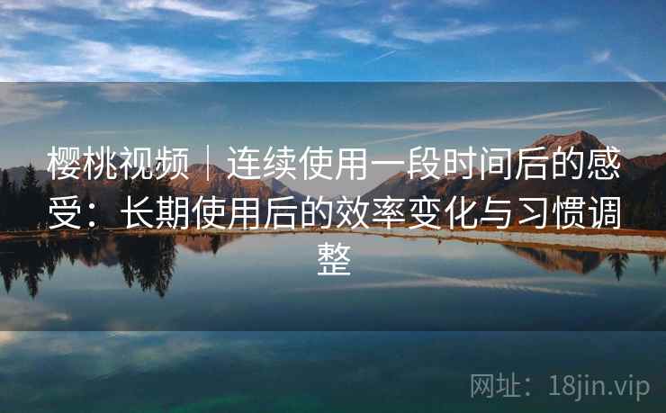 樱桃视频｜连续使用一段时间后的感受：长期使用后的效率变化与习惯调整