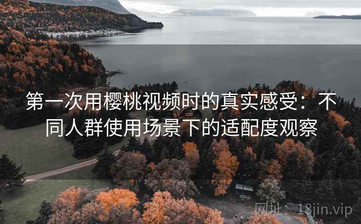 第一次用樱桃视频时的真实感受：不同人群使用场景下的适配度观察