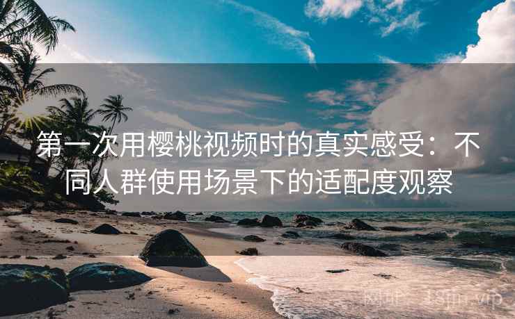 第一次用樱桃视频时的真实感受：不同人群使用场景下的适配度观察